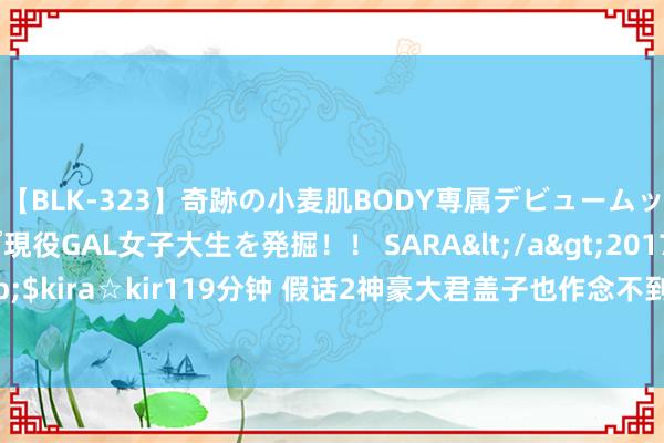 【BLK-323】奇跡の小麦肌BODY専属デビュームッチリ爆乳Gカップ現役GAL女子大生を発掘！！ SARA</a>2017-07-29kira☆kira&$kira☆kir119分钟 假话2神豪大君盖子也作念不到？这两把火器真金不怕火葬数值破损了默契极限