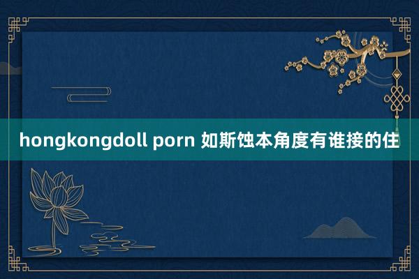 hongkongdoll porn 如斯蚀本角度有谁接的住