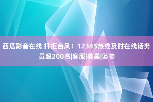 西瓜影音在线 扞拒台风!12345热线及时在线话务员超200名|客服|姜晨|坠物