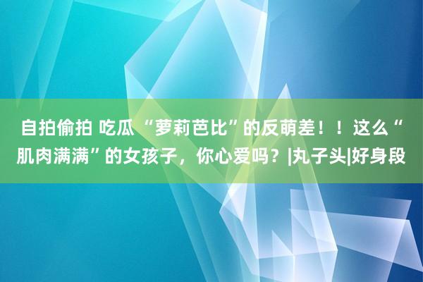 自拍偷拍 吃瓜 “萝莉芭比”的反萌差！！这么“肌肉满满”的女孩子，你心爱吗？|丸子头|好身段