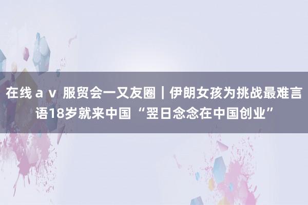 在线av 服贸会一又友圈|伊朗女孩为挑战最难言语18岁就来中国 “翌日念念在中国创业”