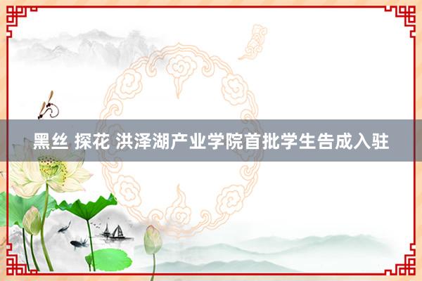 黑丝 探花 洪泽湖产业学院首批学生告成入驻