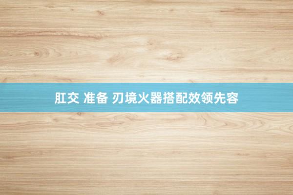 肛交 准备 刃境火器搭配效领先容