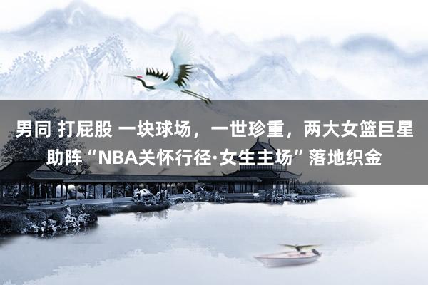 男同 打屁股 一块球场，一世珍重，两大女篮巨星助阵“NBA关怀行径·女生主场”落地织金