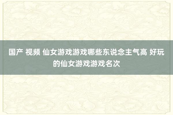 国产 视频 仙女游戏游戏哪些东说念主气高 好玩的仙女游戏游戏名次