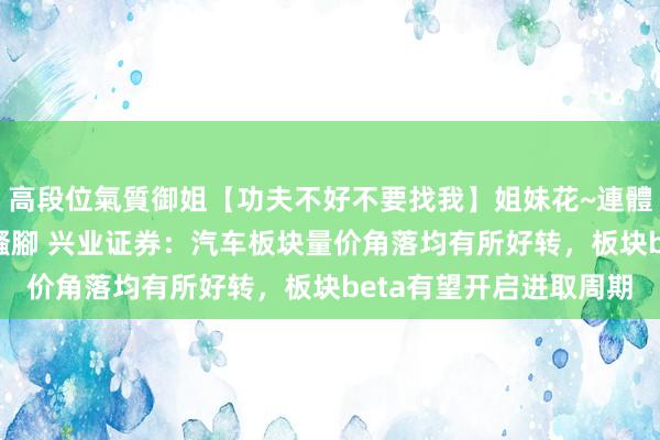 高段位氣質御姐【功夫不好不要找我】姐妹花~連體絲襪~大奶晃動~絲襪騷腳 兴业证券：汽车板块量价角落均有所好转，板块beta有望开启进取周期