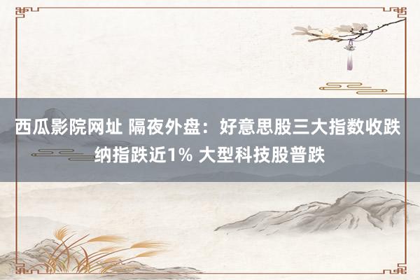 西瓜影院网址 隔夜外盘：好意思股三大指数收跌 纳指跌近1% 大型科技股普跌