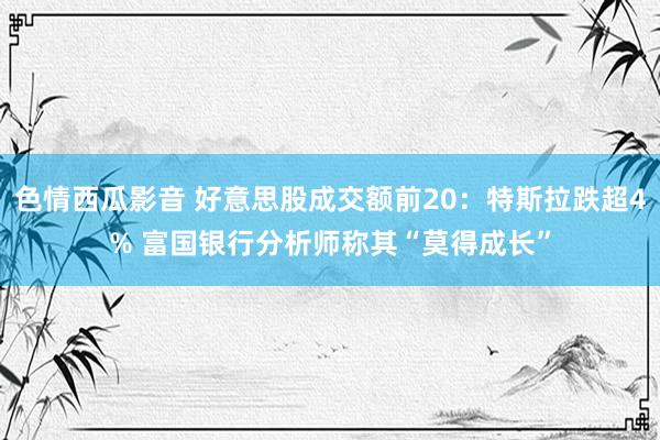 色情西瓜影音 好意思股成交额前20：特斯拉跌超4% 富国银行分析师称其“莫得成长”