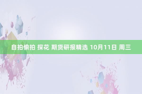 自拍偷拍 探花 期货研报精选 10月11日 周三