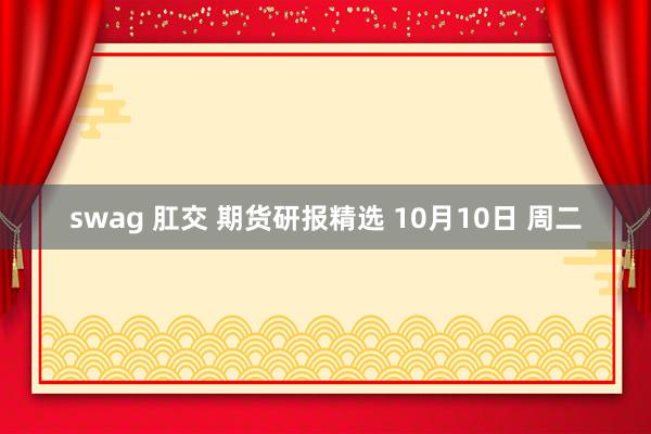 swag 肛交 期货研报精选 10月10日 周二