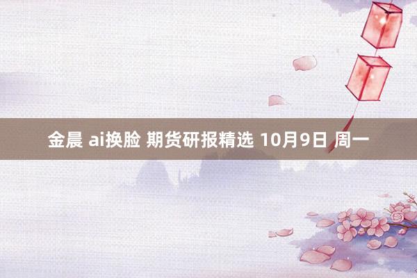 金晨 ai换脸 期货研报精选 10月9日 周一