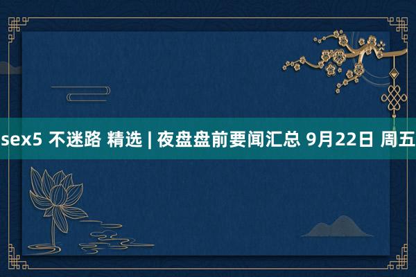 sex5 不迷路 精选 | 夜盘盘前要闻汇总 9月22日 周五