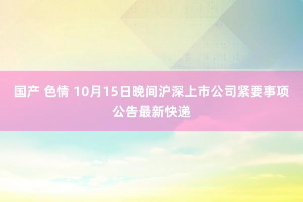 国产 色情 10月15日晚间沪深上市公司紧要事项公告最新快递