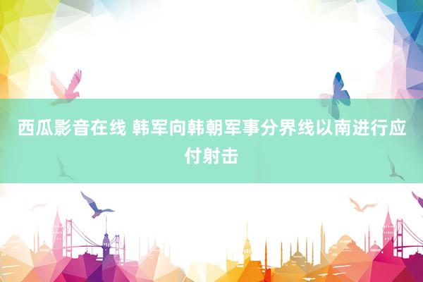 西瓜影音在线 韩军向韩朝军事分界线以南进行应付射击