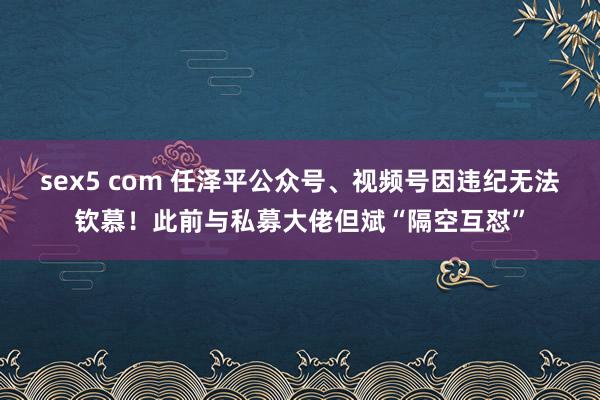 sex5 com 任泽平公众号、视频号因违纪无法钦慕！此前与私募大佬但斌“隔空互怼”