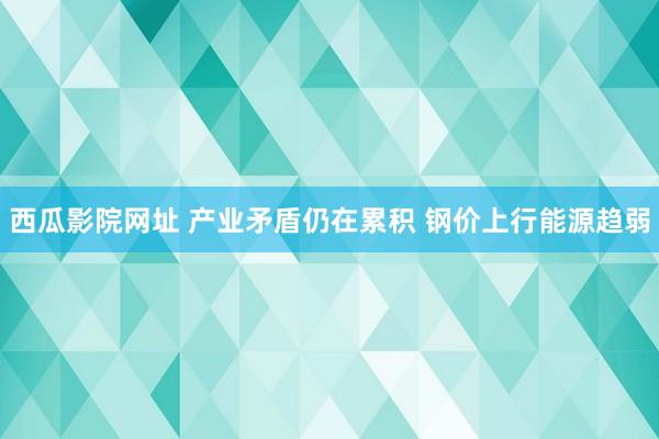西瓜影院网址 产业矛盾仍在累积 钢价上行能源趋弱