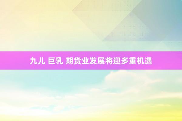 九儿 巨乳 期货业发展将迎多重机遇
