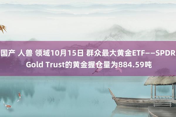 国产 人兽 领域10月15日 群众最大黄金ETF——SPDR Gold Trust的黄金握仓量为884.59吨