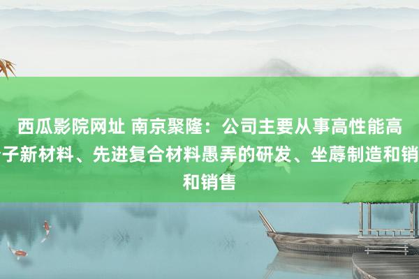 西瓜影院网址 南京聚隆：公司主要从事高性能高分子新材料、先进复合材料愚弄的研发、坐蓐制造和销售
