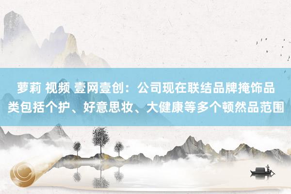 萝莉 视频 壹网壹创：公司现在联结品牌掩饰品类包括个护、好意思妆、大健康等多个顿然品范围