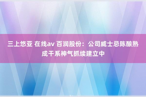 三上悠亚 在线av 百润股份：公司威士忌陈酿熟成干系神气抓续建立中