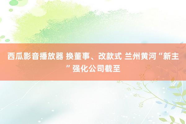 西瓜影音播放器 换董事、改款式 兰州黄河“新主”强化公司截至