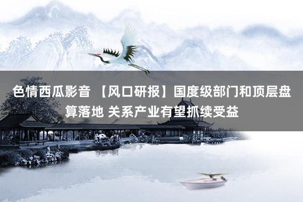 色情西瓜影音 【风口研报】国度级部门和顶层盘算落地 关系产业有望抓续受益