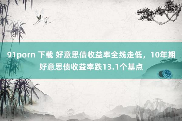91porn 下载 好意思债收益率全线走低，10年期好意思债收益率跌13.1个基点