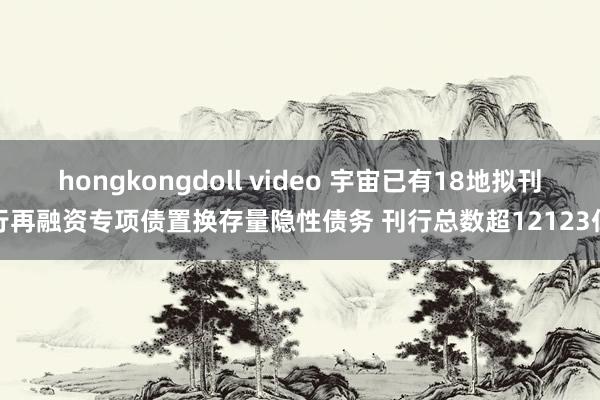 hongkongdoll video 宇宙已有18地拟刊行再融资专项债置换存量隐性债务 刊行总数超12123亿