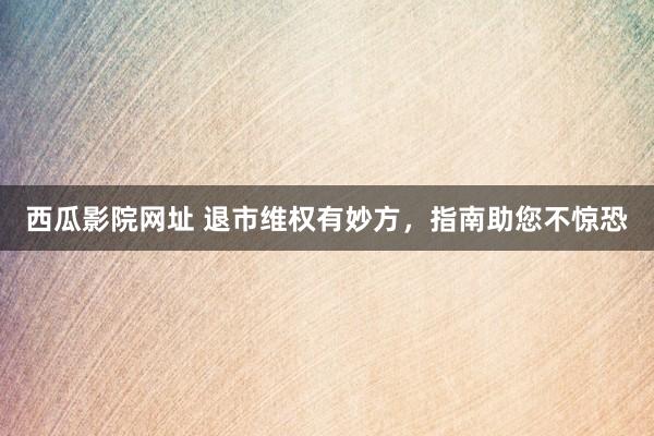 西瓜影院网址 退市维权有妙方，指南助您不惊恐