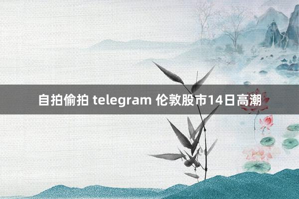 自拍偷拍 telegram 伦敦股市14日高潮