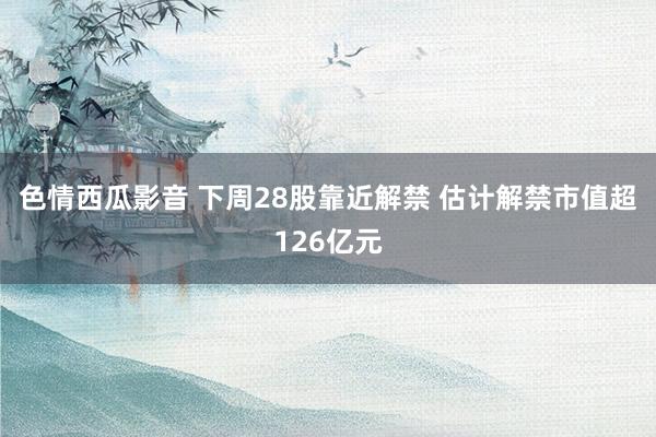 色情西瓜影音 下周28股靠近解禁 估计解禁市值超126亿元