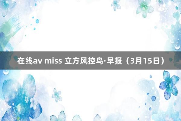 在线av miss 立方风控鸟·早报（3月15日）