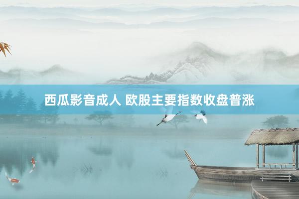 西瓜影音成人 欧股主要指数收盘普涨