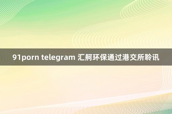 91porn telegram 汇舸环保通过港交所聆讯