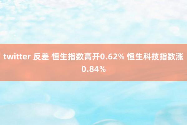 twitter 反差 恒生指数高开0.62% 恒生科技指数涨0.84%