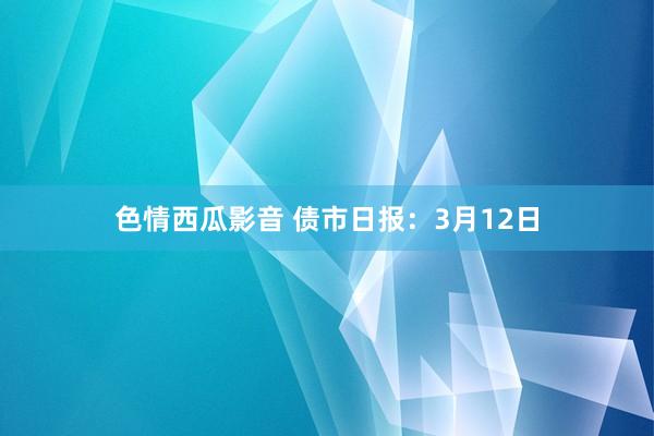 色情西瓜影音 债市日报：3月12日