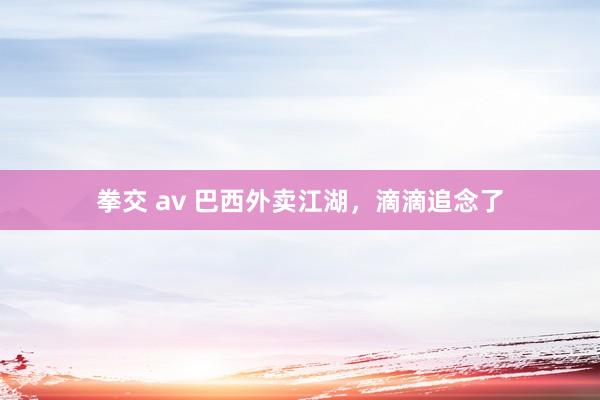 拳交 av 巴西外卖江湖，滴滴追念了