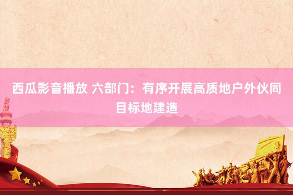 西瓜影音播放 六部门：有序开展高质地户外伙同目标地建造