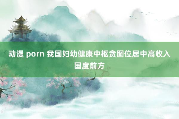 动漫 porn 我国妇幼健康中枢贪图位居中高收入国度前方