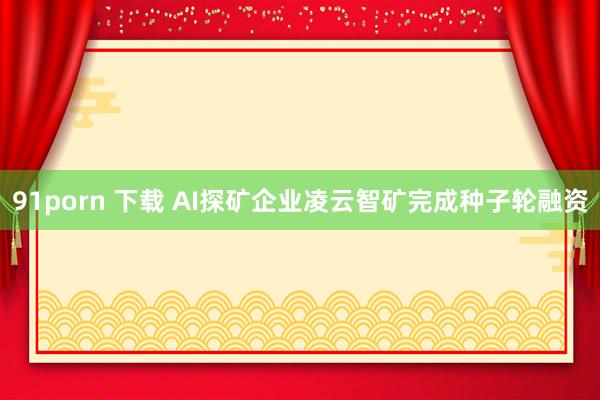 91porn 下载 AI探矿企业凌云智矿完成种子轮融资