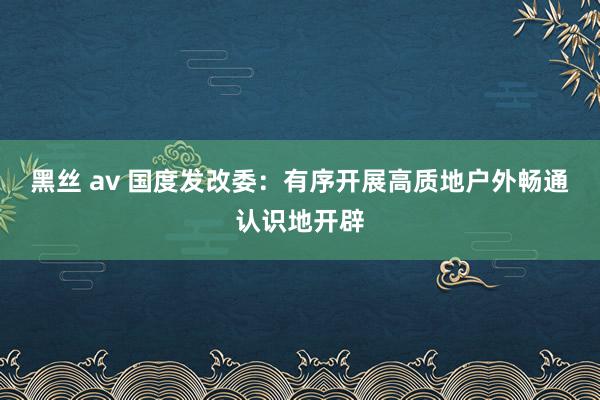 黑丝 av 国度发改委：有序开展高质地户外畅通认识地开辟