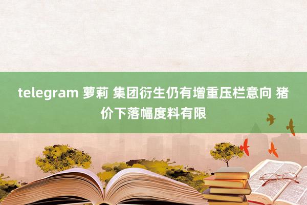 telegram 萝莉 集团衍生仍有增重压栏意向 猪价下落幅度料有限