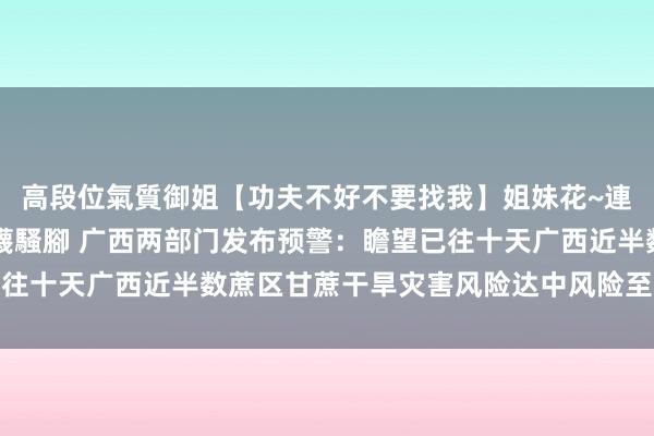 高段位氣質御姐【功夫不好不要找我】姐妹花~連體絲襪~大奶晃動~絲襪騷腳 广西两部门发布预警：瞻望已往十天广西近半数蔗区甘蔗干旱灾害风险达中风险至高风险品级