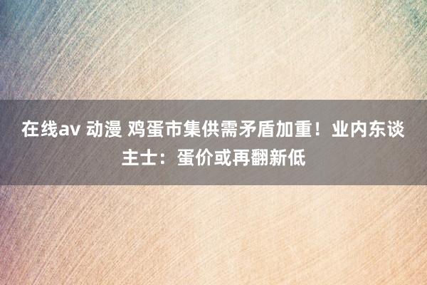 在线av 动漫 鸡蛋市集供需矛盾加重！业内东谈主士：蛋价或再翻新低