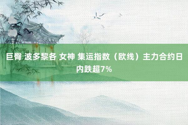巨臀 波多黎各 女神 集运指数（欧线）主力合约日内跌超7%