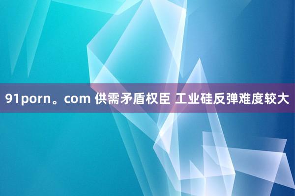 91porn。com 供需矛盾权臣 工业硅反弹难度较大